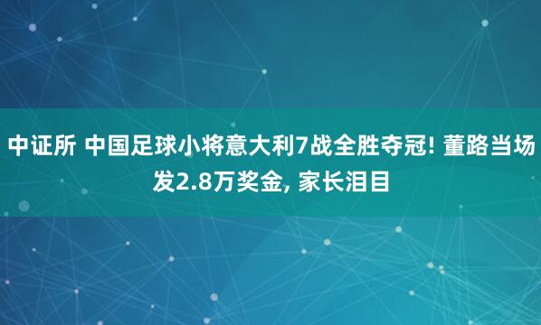中证所 中国足球小将意大利7战全胜夺冠! 董路当场发2.8万奖金, 家长泪目