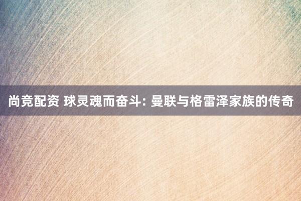 尚竞配资 球灵魂而奋斗: 曼联与格雷泽家族的传奇