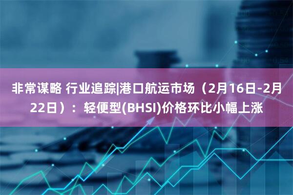 非常谋略 行业追踪|港口航运市场（2月16日-2月22日）：轻便型(BHSI)价格环比小幅上涨