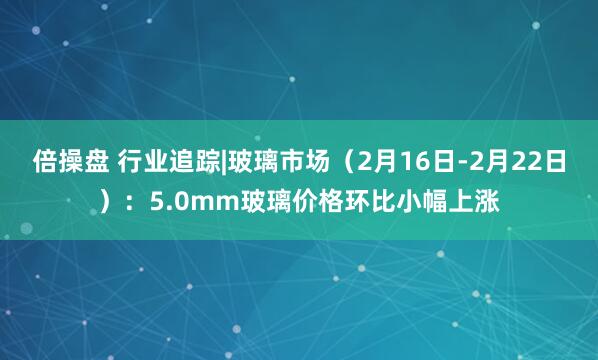 倍操盘 行业追踪|玻璃市场（2月16日-2月22日）：5.0mm玻璃价格环比小幅上涨