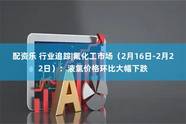 配资乐 行业追踪|氟化工市场（2月16日-2月22日）：液氯价格环比大幅下跌