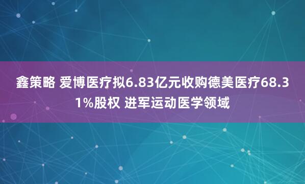 鑫策略 爱博医疗拟6.83亿元收购德美医疗68.31%股权 进军运动医学领域