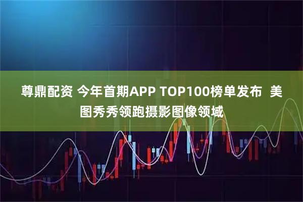 尊鼎配资 今年首期APP TOP100榜单发布  美图秀秀领跑摄影图像领域
