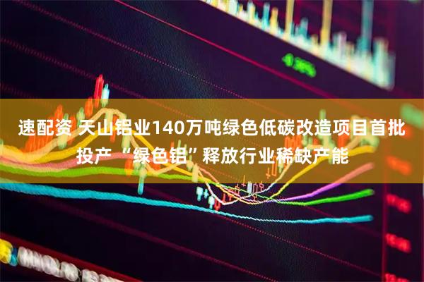速配资 天山铝业140万吨绿色低碳改造项目首批投产 “绿色铝”释放行业稀缺产能