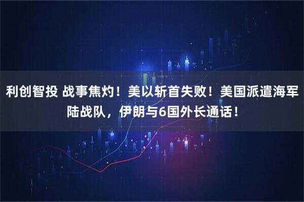 利创智投 战事焦灼！美以斩首失败！美国派遣海军陆战队，伊朗与6国外长通话！