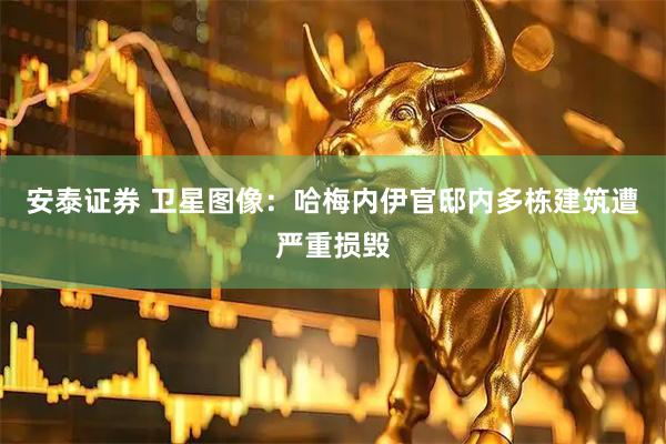 安泰证券 卫星图像：哈梅内伊官邸内多栋建筑遭严重损毁