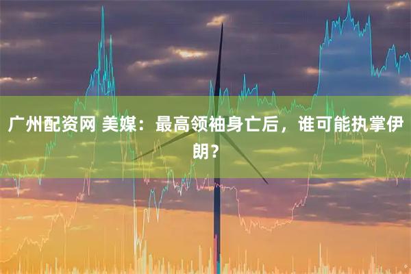 广州配资网 美媒：最高领袖身亡后，谁可能执掌伊朗？