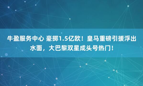 牛盈服务中心 豪掷1.5亿欧！皇马重磅引援浮出水面，大巴黎双星成头号热门！