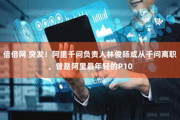 倍倍网 突发！阿里千问负责人林俊旸或从千问离职，曾是阿里最年轻的P10