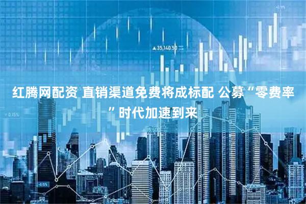 红腾网配资 直销渠道免费将成标配 公募“零费率”时代加速到来