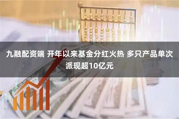 九融配资端 开年以来基金分红火热 多只产品单次派现超10亿元
