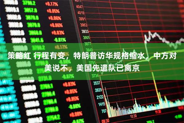 策略红 行程有变，特朗普访华规格缩水，中方对美说不，美国先遣队已离京