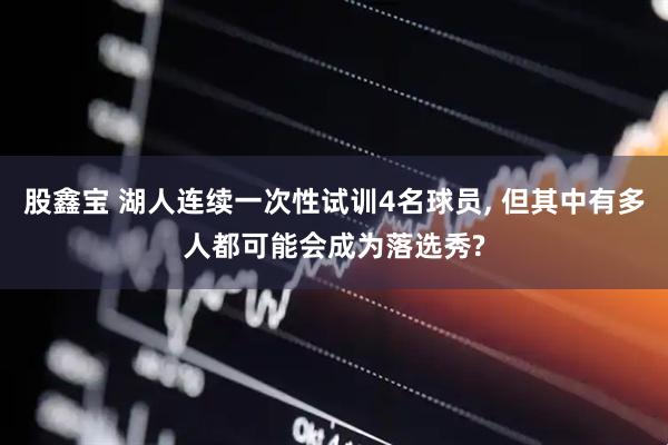 股鑫宝 湖人连续一次性试训4名球员, 但其中有多人都可能会成为落选秀?