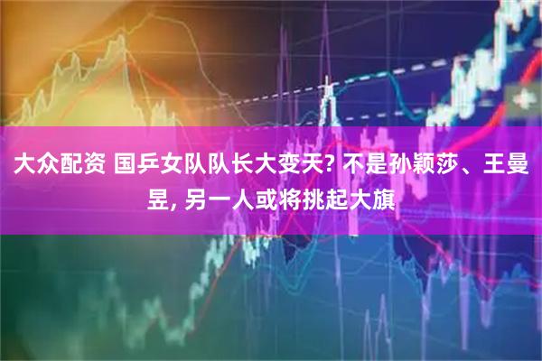 大众配资 国乒女队队长大变天? 不是孙颖莎、王曼昱, 另一人或将挑起大旗