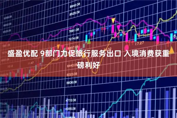 盛盈优配 9部门力促旅行服务出口 入境消费获重磅利好