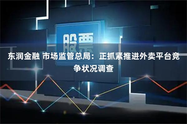 东润金融 市场监管总局：正抓紧推进外卖平台竞争状况调查