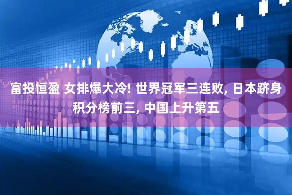富投恒盈 女排爆大冷! 世界冠军三连败, 日本跻身积分榜前三, 中国上升第五