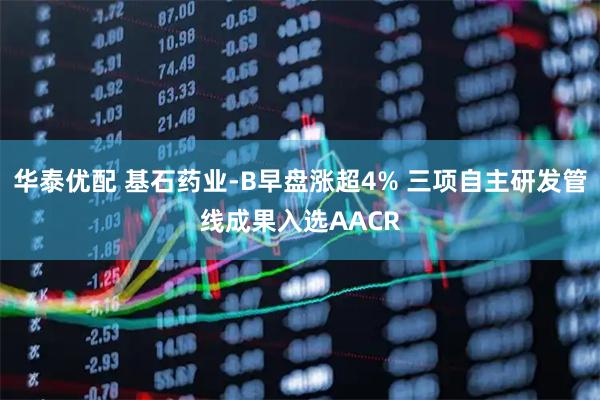 华泰优配 基石药业-B早盘涨超4% 三项自主研发管线成果入选AACR