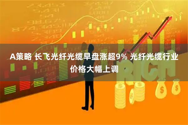 A策略 长飞光纤光缆早盘涨超9% 光纤光缆行业价格大幅上调