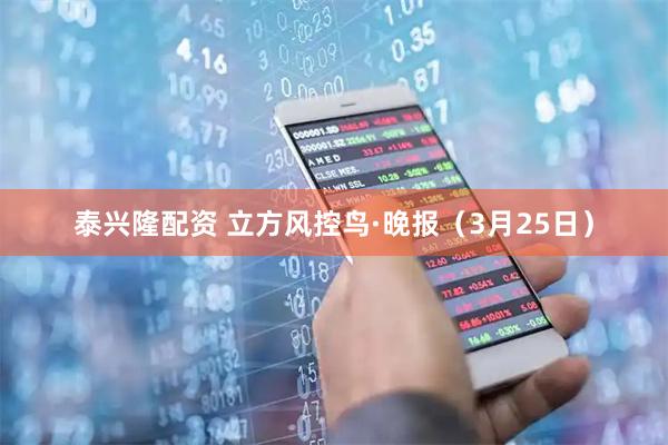 泰兴隆配资 立方风控鸟·晚报（3月25日）