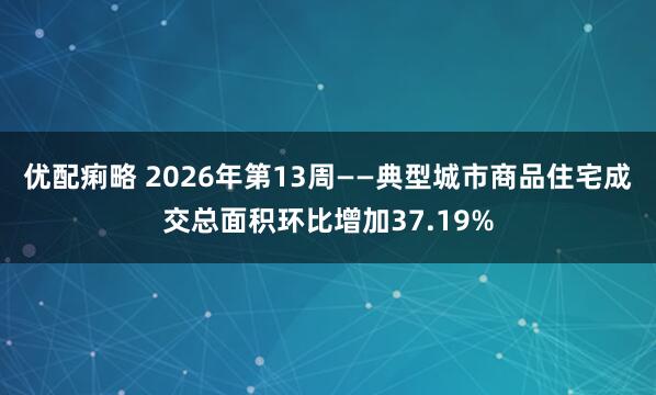 优配痢略 2026年第13周——典型城市商品住宅成交总面积环比增加37.19%