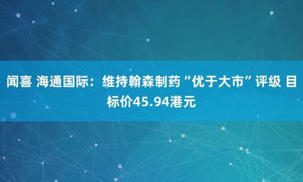闻喜 海通国际：维持翰森制药“优于大市”评级 目标价45.94港元