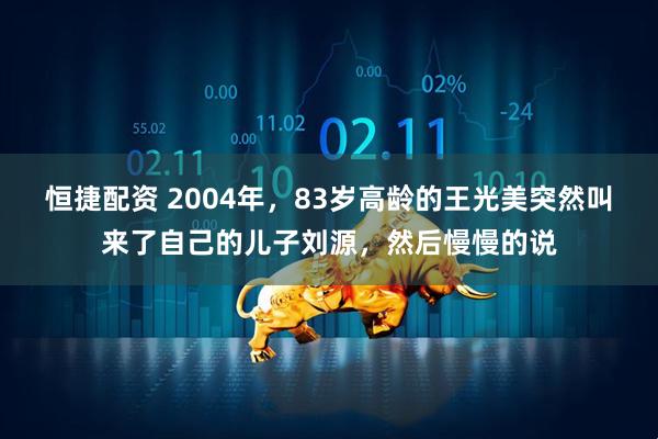 恒捷配资 2004年，83岁高龄的王光美突然叫来了自己的儿子刘源，然后慢慢的说