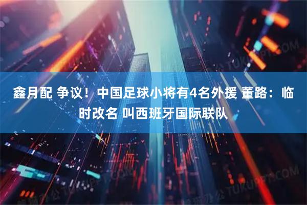 鑫月配 争议！中国足球小将有4名外援 董路：临时改名 叫西班牙国际联队
