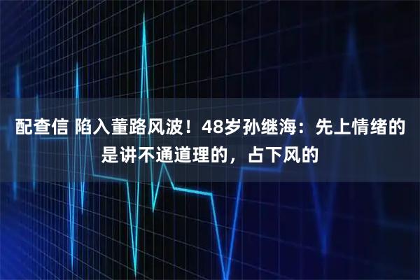 配查信 陷入董路风波！48岁孙继海：先上情绪的是讲不通道理的，占下风的