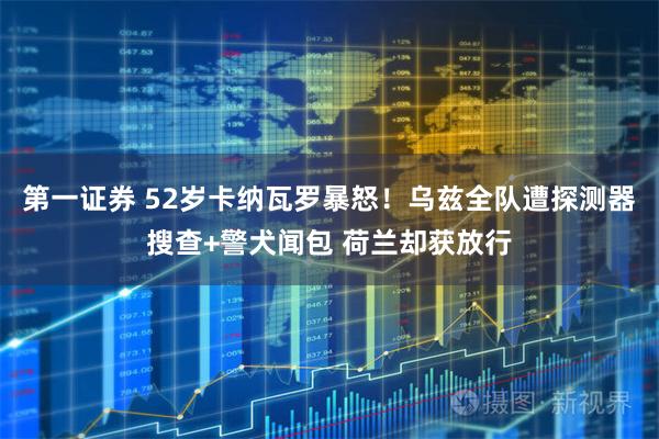 第一证券 52岁卡纳瓦罗暴怒！乌兹全队遭探测器搜查+警犬闻包 荷兰却获放行