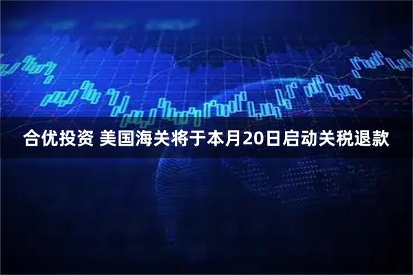 合优投资 美国海关将于本月20日启动关税退款