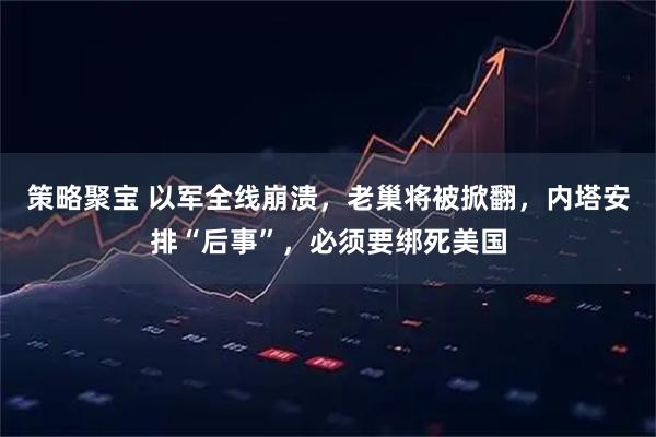策略聚宝 以军全线崩溃，老巢将被掀翻，内塔安排“后事”，必须要绑死美国