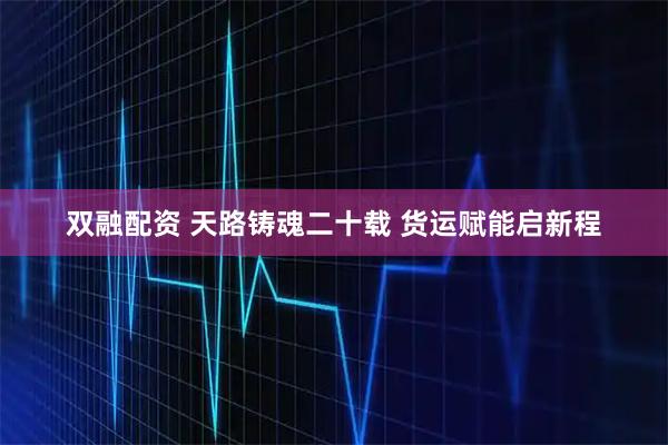 双融配资 天路铸魂二十载 货运赋能启新程