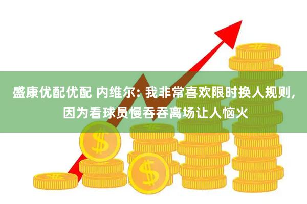 盛康优配优配 内维尔: 我非常喜欢限时换人规则, 因为看球员慢吞吞离场让人恼火