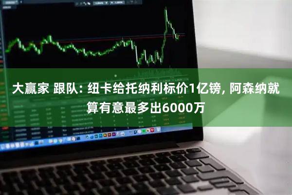 大赢家 跟队: 纽卡给托纳利标价1亿镑, 阿森纳就算有意最多出6000万
