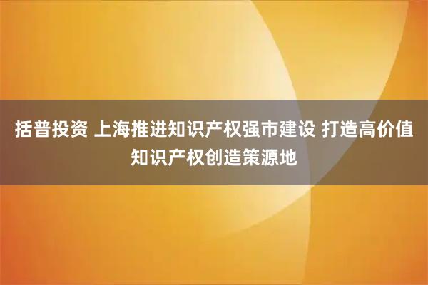 括普投资 上海推进知识产权强市建设 打造高价值知识产权创造策源地