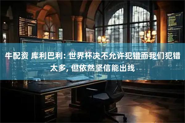 牛配资 库利巴利: 世界杯决不允许犯错而我们犯错太多, 但依然坚信能出线