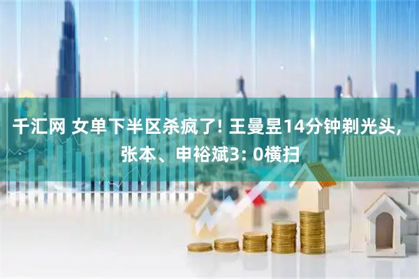 千汇网 女单下半区杀疯了! 王曼昱14分钟剃光头, 张本、申裕斌3: 0横扫