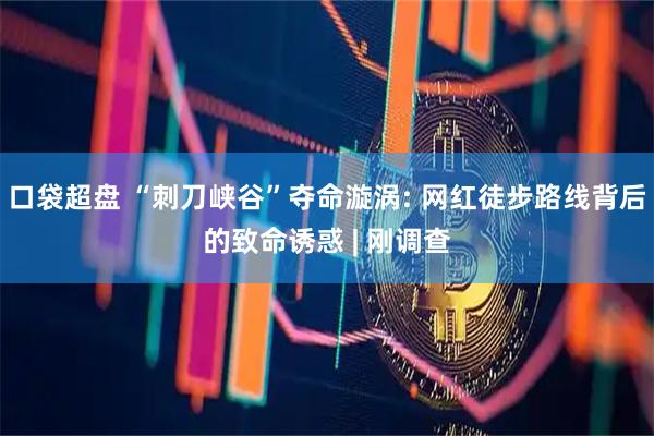 口袋超盘 “刺刀峡谷”夺命漩涡: 网红徒步路线背后的致命诱惑 | 刚调查