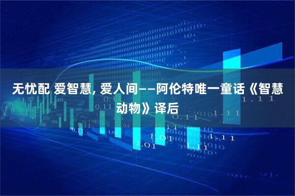 无忧配 爱智慧, 爱人间——阿伦特唯一童话《智慧动物》译后