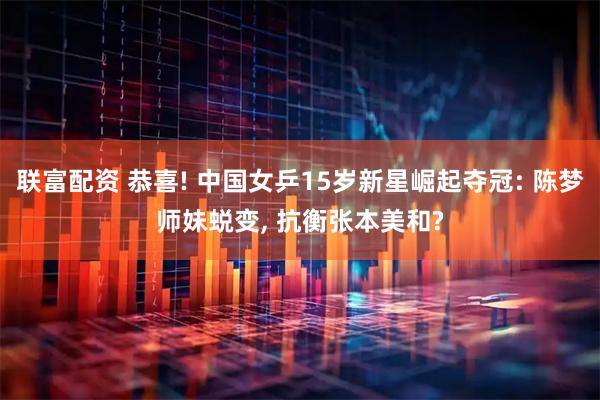 联富配资 恭喜! 中国女乒15岁新星崛起夺冠: 陈梦师妹蜕变, 抗衡张本美和?