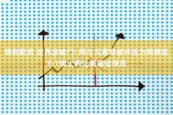 明利配资 世界波破门! 阿尔瓦雷斯被评选为阿根廷3-1瑞士的比赛最佳球员