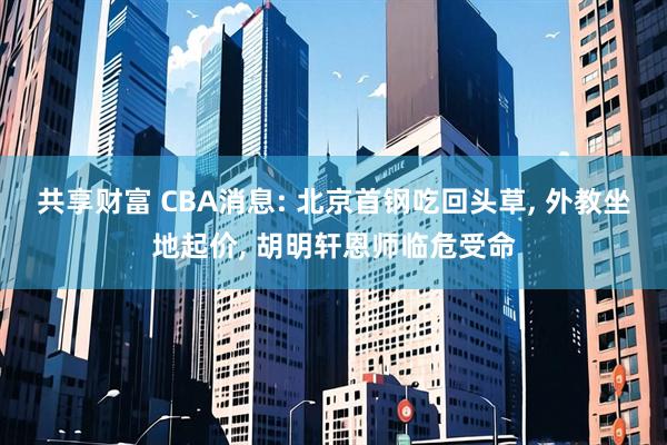 共享财富 CBA消息: 北京首钢吃回头草, 外教坐地起价, 胡明轩恩师临危受命