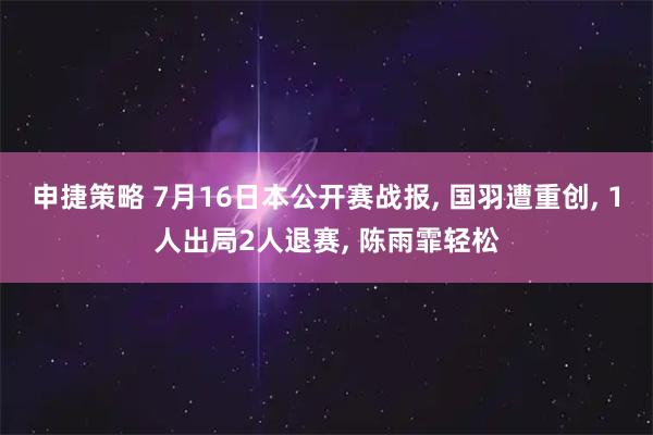 申捷策略 7月16日本公开赛战报, 国羽遭重创, 1人出局2人退赛, 陈雨霏轻松