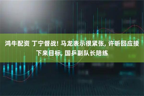 鸿牛配资 丁宁督战! 马龙表示很紧张, 许昕回应接下来目标, 国乒副队长陪练