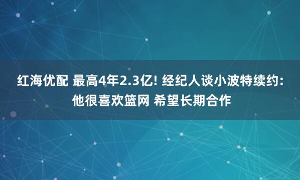 红海优配 最高4年2.3亿! 经纪人谈小波特续约: 他很喜欢篮网 希望长期合作