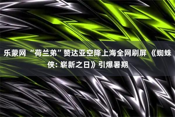 乐蒙网 “荷兰弟”赞达亚空降上海全网刷屏 《蜘蛛侠: 崭新之日》引爆暑期