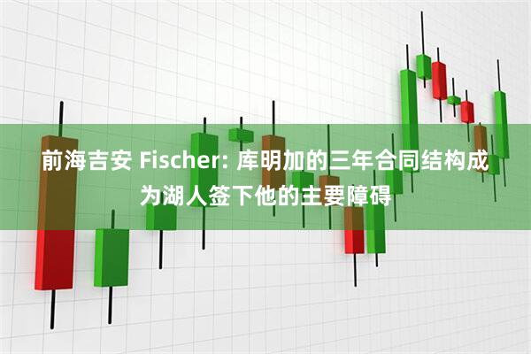 前海吉安 Fischer: 库明加的三年合同结构成为湖人签下他的主要障碍